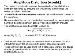 • This makes it possible to measure the amplitude of signals that are
drifting in frequency by amounts that would carry them outside the
widest pass-band available
• Harmonic distortion analyzers measure the total harmonic content in
the waveforms
• Harmonic distortion can be quantitatively measured very accurately with
harmonic distortion analyzer, generally called a distortion analyzer
• The total harmonic distortion (THD) is given by
where, D2, D3, D4, … represent 2nd, 3rd, 4th, harmonics
• The harmonic distortion analyzer measures the total harmonic distortion
without individually the amplitude & frequency of each component
• These analyzers can be used along with a frequency generator or a source
of white (or pseudo-random) noise to measure the frequency response of
amplifiers, filters, etc.
Amplitude Distortion (-contd.)
...
D
D
D
D 2
4
2
3
2
2 



6
 