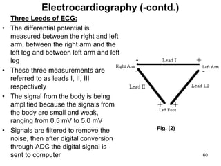 Three Leeds of ECG:
• The differential potential is
measured between the right and left
arm, between the right arm and the
left leg and between left arm and left
leg
• These three measurements are
referred to as leads I, II, III
respectively
• The signal from the body is being
amplified because the signals from
the body are small and weak,
ranging from 0.5 mV to 5.0 mV
• Signals are filtered to remove the
noise, then after digital conversion
through ADC the digital signal is
sent to computer
Electrocardiography (-contd.)
Fig. (2)
60
 