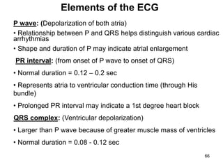 P wave: (Depolarization of both atria)
• Relationship between P and QRS helps distinguish various cardiac
arrhythmias
• Shape and duration of P may indicate atrial enlargement
PR interval: (from onset of P wave to onset of QRS)
• Normal duration = 0.12 – 0.2 sec
• Represents atria to ventricular conduction time (through His
bundle)
• Prolonged PR interval may indicate a 1st degree heart block
QRS complex: (Ventricular depolarization)
• Larger than P wave because of greater muscle mass of ventricles
• Normal duration = 0.08 - 0.12 sec
Elements of the ECG
66
 