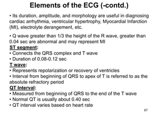 • Its duration, amplitude, and morphology are useful in diagnosing
cardiac arrhythmia, ventricular hypertrophy, Myocardial Infarction
(MI), electrolyte derangement, etc.
• Q wave greater than 1/3 the height of the R wave, greater than
0.04 sec are abnormal and may represent MI
ST segment:
• Connects the QRS complex and T wave
• Duration of 0.08-0.12 sec
T wave:
• Represents repolarization or recovery of ventricles
• Interval from beginning of QRS to apex of T is referred to as the
absolute refractory period
QT Interval:
• Measured from beginning of QRS to the end of the T wave
• Normal QT is usually about 0.40 sec
• QT interval varies based on heart rate
Elements of the ECG (-contd.)
67
 