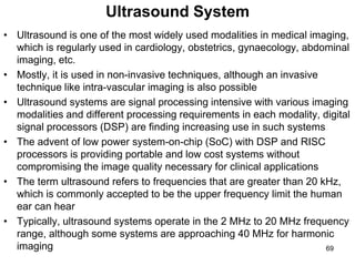 Ultrasound System
• Ultrasound is one of the most widely used modalities in medical imaging,
which is regularly used in cardiology, obstetrics, gynaecology, abdominal
imaging, etc.
• Mostly, it is used in non-invasive techniques, although an invasive
technique like intra-vascular imaging is also possible
• Ultrasound systems are signal processing intensive with various imaging
modalities and different processing requirements in each modality, digital
signal processors (DSP) are finding increasing use in such systems
• The advent of low power system-on-chip (SoC) with DSP and RISC
processors is providing portable and low cost systems without
compromising the image quality necessary for clinical applications
• The term ultrasound refers to frequencies that are greater than 20 kHz,
which is commonly accepted to be the upper frequency limit the human
ear can hear
• Typically, ultrasound systems operate in the 2 MHz to 20 MHz frequency
range, although some systems are approaching 40 MHz for harmonic
imaging 69
 