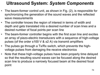 • The beam-former control unit, as shown in Fig. (2), is responsible for
synchronizing the generation of the sound waves and the reflected
wave measurements
• The controller knows the region of interest in terms of width and
depth and gets translated into a desired number of scan lines and a
desired number of focal points per scan line
• The beam-former controller begins with the first scan line and excites
an array of piezo-electric transducers with a sequence of high-voltage
pulses (of the order ±100 V & ±2 A) via transmit amplifiers
• The pulses go through a Tx/Rx switch, which prevents the high-
voltage pulses from damaging the receive electronics
• Note that these high-voltage pulses have been properly time delayed
so that the resulting sound waves can be focused along the desired
scan line to produce a narrowly focused beam at the desired focal
point
Ultrasound System: System Components
74
 