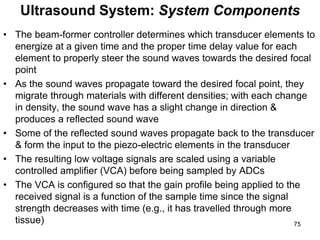 • The beam-former controller determines which transducer elements to
energize at a given time and the proper time delay value for each
element to properly steer the sound waves towards the desired focal
point
• As the sound waves propagate toward the desired focal point, they
migrate through materials with different densities; with each change
in density, the sound wave has a slight change in direction &
produces a reflected sound wave
• Some of the reflected sound waves propagate back to the transducer
& form the input to the piezo-electric elements in the transducer
• The resulting low voltage signals are scaled using a variable
controlled amplifier (VCA) before being sampled by ADCs
• The VCA is configured so that the gain profile being applied to the
received signal is a function of the sample time since the signal
strength decreases with time (e.g., it has travelled through more
tissue)
Ultrasound System: System Components
75
 