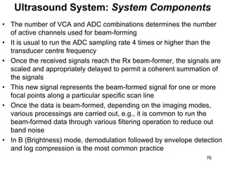 • The number of VCA and ADC combinations determines the number
of active channels used for beam-forming
• It is usual to run the ADC sampling rate 4 times or higher than the
transducer centre frequency
• Once the received signals reach the Rx beam-former, the signals are
scaled and appropriately delayed to permit a coherent summation of
the signals
• This new signal represents the beam-formed signal for one or more
focal points along a particular specific scan line
• Once the data is beam-formed, depending on the imaging modes,
various processings are carried out, e.g., it is common to run the
beam-formed data through various filtering operation to reduce out
band noise
• In B (Brightness) mode, demodulation followed by envelope detection
and log compression is the most common practice
Ultrasound System: System Components
76
 