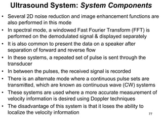 • Several 2D noise reduction and image enhancement functions are
also performed in this mode
• In spectral mode, a windowed Fast Fourier Transform (FFT) is
performed on the demodulated signal & displayed separately
• It is also common to present the data on a speaker after
separation of forward and reverse flow
• In these systems, a repeated set of pulse is sent through the
transducer
• In between the pulses, the received signal is recorded
• There is an alternate mode where a continuous pulse sets are
transmitted, which are known as continuous wave (CW) systems
• These systems are used where a more accurate measurement of
velocity information is desired using Doppler techniques
• The disadvantage of this system is that it loses the ability to
localize the velocity information
Ultrasound System: System Components
77
 