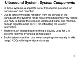 • In these systems, a separate set of transducers are used for
transmission and reception
• Due to large immediate reflection from the surface of the
transducer, the dynamic range requirement becomes very high to
use ADC to digitize the reflected ultrasound signal and maintain
enough signal to noise (SNR) for estimating the velocity
information
• Therefore, an analog beam-forming is usually used for CW
systems followed by analog demodulation
• Such systems can then use lower sampling rate (usually in kHz
range) ADCs with higher dynamic range
Ultrasound System: System Components
78
 