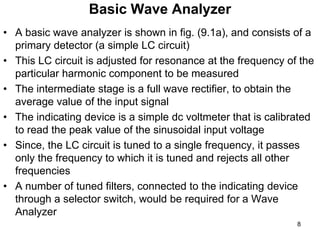 Basic Wave Analyzer
• A basic wave analyzer is shown in fig. (9.1a), and consists of a
primary detector (a simple LC circuit)
• This LC circuit is adjusted for resonance at the frequency of the
particular harmonic component to be measured
• The intermediate stage is a full wave rectifier, to obtain the
average value of the input signal
• The indicating device is a simple dc voltmeter that is calibrated
to read the peak value of the sinusoidal input voltage
• Since, the LC circuit is tuned to a single frequency, it passes
only the frequency to which it is tuned and rejects all other
frequencies
• A number of tuned filters, connected to the indicating device
through a selector switch, would be required for a Wave
Analyzer
8
 
