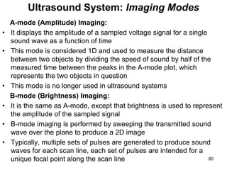 A-mode (Amplitude) Imaging:
• It displays the amplitude of a sampled voltage signal for a single
sound wave as a function of time
• This mode is considered 1D and used to measure the distance
between two objects by dividing the speed of sound by half of the
measured time between the peaks in the A-mode plot, which
represents the two objects in question
• This mode is no longer used in ultrasound systems
B-mode (Brightness) Imaging:
• It is the same as A-mode, except that brightness is used to represent
the amplitude of the sampled signal
• B-mode imaging is performed by sweeping the transmitted sound
wave over the plane to produce a 2D image
• Typically, multiple sets of pulses are generated to produce sound
waves for each scan line, each set of pulses are intended for a
unique focal point along the scan line
Ultrasound System: Imaging Modes
80
 