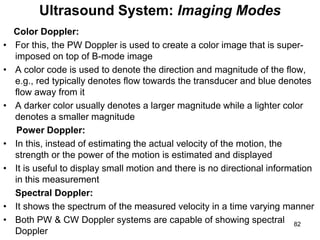 Color Doppler:
• For this, the PW Doppler is used to create a color image that is super-
imposed on top of B-mode image
• A color code is used to denote the direction and magnitude of the flow,
e.g., red typically denotes flow towards the transducer and blue denotes
flow away from it
• A darker color usually denotes a larger magnitude while a lighter color
denotes a smaller magnitude
Power Doppler:
• In this, instead of estimating the actual velocity of the motion, the
strength or the power of the motion is estimated and displayed
• It is useful to display small motion and there is no directional information
in this measurement
Spectral Doppler:
• It shows the spectrum of the measured velocity in a time varying manner
• Both PW & CW Doppler systems are capable of showing spectral
Doppler
Ultrasound System: Imaging Modes
82
 