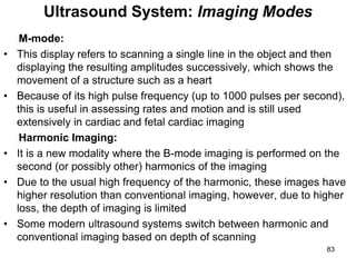 M-mode:
• This display refers to scanning a single line in the object and then
displaying the resulting amplitudes successively, which shows the
movement of a structure such as a heart
• Because of its high pulse frequency (up to 1000 pulses per second),
this is useful in assessing rates and motion and is still used
extensively in cardiac and fetal cardiac imaging
Harmonic Imaging:
• It is a new modality where the B-mode imaging is performed on the
second (or possibly other) harmonics of the imaging
• Due to the usual high frequency of the harmonic, these images have
higher resolution than conventional imaging, however, due to higher
loss, the depth of imaging is limited
• Some modern ultrasound systems switch between harmonic and
conventional imaging based on depth of scanning
Ultrasound System: Imaging Modes
83
 