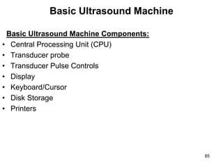 Basic Ultrasound Machine
Basic Ultrasound Machine Components:
• Central Processing Unit (CPU)
• Transducer probe
• Transducer Pulse Controls
• Display
• Keyboard/Cursor
• Disk Storage
• Printers
85
 