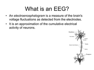 What is an EEG?
• An electroencephalogram is a measure of the brain's
voltage fluctuations as detected from the electrodes.
• It is an approximation of the cumulative electrical
activity of neurons.
• Background
– 1875 - Richard Caton discovered electrical
properties of exposed cerebral
hemispheres of rabbits and monkeys.
– 1924 - German Psychiatrist Hans Berger
discovered alpha waves in humans and
coined the term “electroencephalogram”
– 1950s - Walter Grey Walter developed
“EEG topography” - mapping electrical
activity of the brain.
 