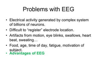 Problems with EEG
• Electrical activity generated by complex system
of billions of neurons.
• Difficult to “register” electrode location.
• Artifacts from motion, eye blinks, swallows, heart
beat, sweating…
• Food, age, time of day, fatigue, motivation of
subject.
• Advantages of EEG
• Many EEG studies have reported reproducible
changes in brain dynamics that are task dependent!
• People are able to control their brainwaves via
biofeedback!
 