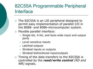 82C55A Programmable Peripheral
Interface
 The 82C55A is an LSI peripheral designed to
permit easy implementation of parallel I/O in
the 8088- and 8086-microcomputer system.
 Flexible parallel interface:
 Single-bit, 4-bit, and byte-wide input and output
ports
 Level sensitive inputs
 Latched outputs
 Strobed inputs or outputs
 Strobed bidirectional input/outputs
 Timing of the data transfers to the 82C55A is
controlled by the read/write control (RD and
WR) signals.
 