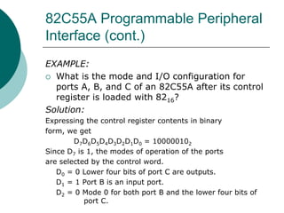 82C55A Programmable Peripheral
Interface (cont.)
EXAMPLE:
 What is the mode and I/O configuration for
ports A, B, and C of an 82C55A after its control
register is loaded with 8216?
Solution:
Expressing the control register contents in binary
form, we get
D7D6D5D4D3D2D1D0 = 100000102
Since D7 is 1, the modes of operation of the ports
are selected by the control word.
D0 = 0 Lower four bits of port C are outputs.
D1 = 1 Port B is an input port.
D2 = 0 Mode 0 for both port B and the lower four bits of
port C.
 