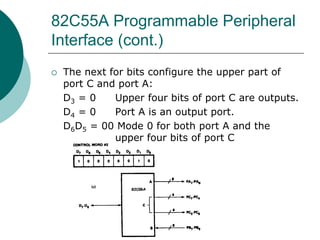 82C55A Programmable Peripheral
Interface (cont.)
 The next for bits configure the upper part of
port C and port A:
D3 = 0 Upper four bits of port C are outputs.
D4 = 0 Port A is an output port.
D6D5 = 00 Mode 0 for both port A and the
upper four bits of port C
 