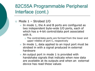 82C55A Programmable Peripheral
Interface (cont.)
 Mode 1 – Strobed I/O
 In mode 1, the A and B ports are configured as
two independent byte-wide I/O ports, each of
which has a 4-bit control/data port associated
with it.
 The control/data ports are formed from the lower and
upper nibbles of port C, respectively
 In mode 1, data applied to an input port must be
strobed in with a signal produced in external
hardware
 An output port in mode 1 is provided with
handshake signals that indicate when new data
are available at its outputs and when an external
device has read these values
 