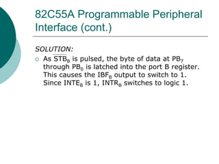 82C55A Programmable Peripheral
Interface (cont.)
SOLUTION:
 As STBB is pulsed, the byte of data at PB7
through PB0 is latched into the port B register.
This causes the IBFB output to switch to 1.
Since INTEB is 1, INTRB switches to logic 1.
 