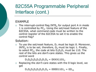 82C55A Programmable Peripheral
Interface (cont.)
EXAMPLE
 The interrupt-control flag INTEA for output port A in mode
1 is controlled by PC6. Using the set/reset feature of the
82C55A, what command code must be written to the
control register of the 82C55A to set it to enable the
control flag?
Solution:
 To use the set/reset feature, D7 must be logic 0. Moreover,
INTEA is to be set; therefore, D0 must be logic 1. Finally,
to select PC6, the code at bits D3D2D1 must be 110. The
rest of the bits are don’t-care states. This gives us the
control word
D7D6D5D4D3D2D1D0 = 0XXX11012
 Replacing the don’t-care states with the 0 logic level, we
get
D7D6D5D4D3D2D1D0 = 000011012 = 0D16
 