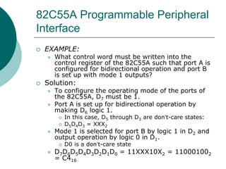82C55A Programmable Peripheral
Interface
 EXAMPLE:
 What control word must be written into the
control register of the 82C55A such that port A is
configured for bidirectional operation and port B
is set up with mode 1 outputs?
 Solution:
 To configure the operating mode of the ports of
the 82C55A, D7 must be 1.
 Port A is set up for bidirectional operation by
making D6 logic 1.
 In this case, D5 through D3 are don’t-care states:
 D5D4D3 = XXX2
 Mode 1 is selected for port B by logic 1 in D2 and
output operation by logic 0 in D1.
 D0 is a don’t-care state
 D7D6D5D4D3D2D1D0 = 11XXX10X2 = 110001002
= C416
 