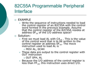 82C55A Programmable Peripheral
Interface
 EXAMPLE
 Write the sequence of instructions needed to load
the control register of an 82C55A with the control
word formed in the previous example. Assume
that the control register of the 82C55A resides at
address 0F16 of the I/O address space?
 Solution:
 First we must load AL with C416 . This is the value
of the control word that is to be written to the
control register at address 0F16. The move
instruction used to load AL is
 MOV AL, 0C4H
 These data are output to the control register with
OUT instruction
 OUT 0FH, AL
 Because the I/O address of the control register is
less than FF16, this instruction uses direct I/O.
 