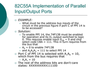 82C55A Implementation of Parallel
Input/Output Ports
 EXAMPLE:
 What must be the address bus inputs of the
circuit in the previous figure if port C of PPI 14 is
to be accessed?
 Solution:
 To enable PPI 14, the 74F138 must be enabled
for operation and its O7 output switched to logic
0. This requires enable input G2B = 0 and chip
select code CBA = 111. This in turn requires from
the bus that
 A0 = 0 to enable 74F138
 and A5A4A3 = 111 to select PPI 14
 Port C of PPI 14 is selected with A1A0 = 10,
which from the bus requires that
 A2A1 = 10
 The rest of the address bits are don’t-care
states: XXXXXXXXXX111100
 
