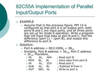 82C55A Implementation of Parallel
Input/Output Ports
 EXAMPLE
 Assume that in the previous figure, PPI 14 is
configured so that port A is an output port, both
ports B and C are input ports, and all three ports
are set up for mode 0 operation. Write a program
that will input that data at port B and C, find the
difference (port C) – (port B), and output this
difference to port A.
 Solution:
 Port A address = 001110002 = 3816
 Similarly, Port B address = 3A16, Port C address
= 3C16 Therefore,
 IN AL, 3AH ; Read port B
 MOV BL, AL ; Save data from port B
 IN AL, 3CH ; Read port C
 SUB AL, BL ; Subtract B from C
 OUT 38H, AL ; Write to port A
 