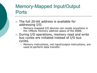 Memory-Mapped Input/Output
Ports
 The full 20-bit address is available for
addressing I/O.
 Memory-mapped I/O devices can reside anywhere in
the 1Mbyte memory address space of the 8088.
 During I/O operations, memory read and write
bus cycles are initiated instead of I/O bus
cycles.
 Memory instructions, not input/output instructions, are
used to perform data transfer.
 