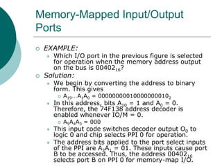 Memory-Mapped Input/Output
Ports
 EXAMPLE:
 Which I/O port in the previous figure is selected
for operation when the memory address output
on the bus is 0040216?
 Solution:
 We begin by converting the address to binary
form. This gives
 A19…A1A0 = 000000000100000000102
 In this address, bits A10 = 1 and A0 = 0.
Therefore, the 74F138 address decoder is
enabled whenever IO/M = 0.
 A5A4A3 = 000
 This input code switches decoder output O0 to
logic 0 and chip selects PPI 0 for operation.
 The address bits applied to the port select inputs
of the PPI are A2A1 = 01. These inputs cause port
B to be accessed. Thus, the address 0040216
selects port B on PPI 0 for memory-map I/O.
 
