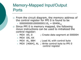 Memory-Mapped Input/Output
Ports
 From the circuit diagram, the memory address of
the control register for PPI 0 is found to be
 000000000100000001102 = 0040616
 Since PPI 0 is memory mapped, the following
move instructions can be used to initialized the
control register:
 MOV AX, 0 ; Create data segment at 00000H
 MOV DS, AX
 MOV AL, 8BH ; Load AL with control byte
 MOV [406H], AL ; Write control byte to PPI 0
control register
 