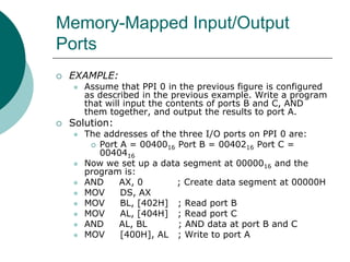 Memory-Mapped Input/Output
Ports
 EXAMPLE:
 Assume that PPI 0 in the previous figure is configured
as described in the previous example. Write a program
that will input the contents of ports B and C, AND
them together, and output the results to port A.
 Solution:
 The addresses of the three I/O ports on PPI 0 are:
 Port A = 0040016 Port B = 0040216 Port C =
0040416
 Now we set up a data segment at 0000016 and the
program is:
 AND AX, 0 ; Create data segment at 00000H
 MOV DS, AX
 MOV BL, [402H] ; Read port B
 MOV AL, [404H] ; Read port C
 AND AL, BL ; AND data at port B and C
 MOV [400H], AL ; Write to port A
 
