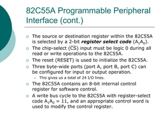 82C55A Programmable Peripheral
Interface (cont.)
 The source or destination register within the 82C55A
is selected by a 2-bit register select code (A1A0).
 The chip-select (CS) input must be logic 0 during all
read or write operations to the 82C55A.
 The reset (RESET) is used to initialize the 82C55A.
 Three byte-wide ports (port A, port B, port C) can
be configured for input or output operation.
 This gives us a total of 24 I/O lines.
 The 82C55A contains an 8-bit internal control
register for software control.
 A write bus cycle to the 82C55A with register-select
code A1A0 = 11, and an appropriate control word is
used to modify the control register.
 