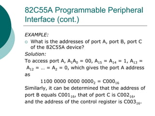 82C55A Programmable Peripheral
Interface (cont.)
EXAMPLE:
 What is the addresses of port A, port B, port C
of the 82C55A device?
Solution:
To access port A, A1A0 = 00, A15 = A14 = 1, A13 =
A12 = … = A2 = 0, which gives the port A address
as
1100 0000 0000 00002 = C00016
Similarly, it can be determined that the address of
port B equals C00116, that of port C is C00216,
and the address of the control register is C00316.
 