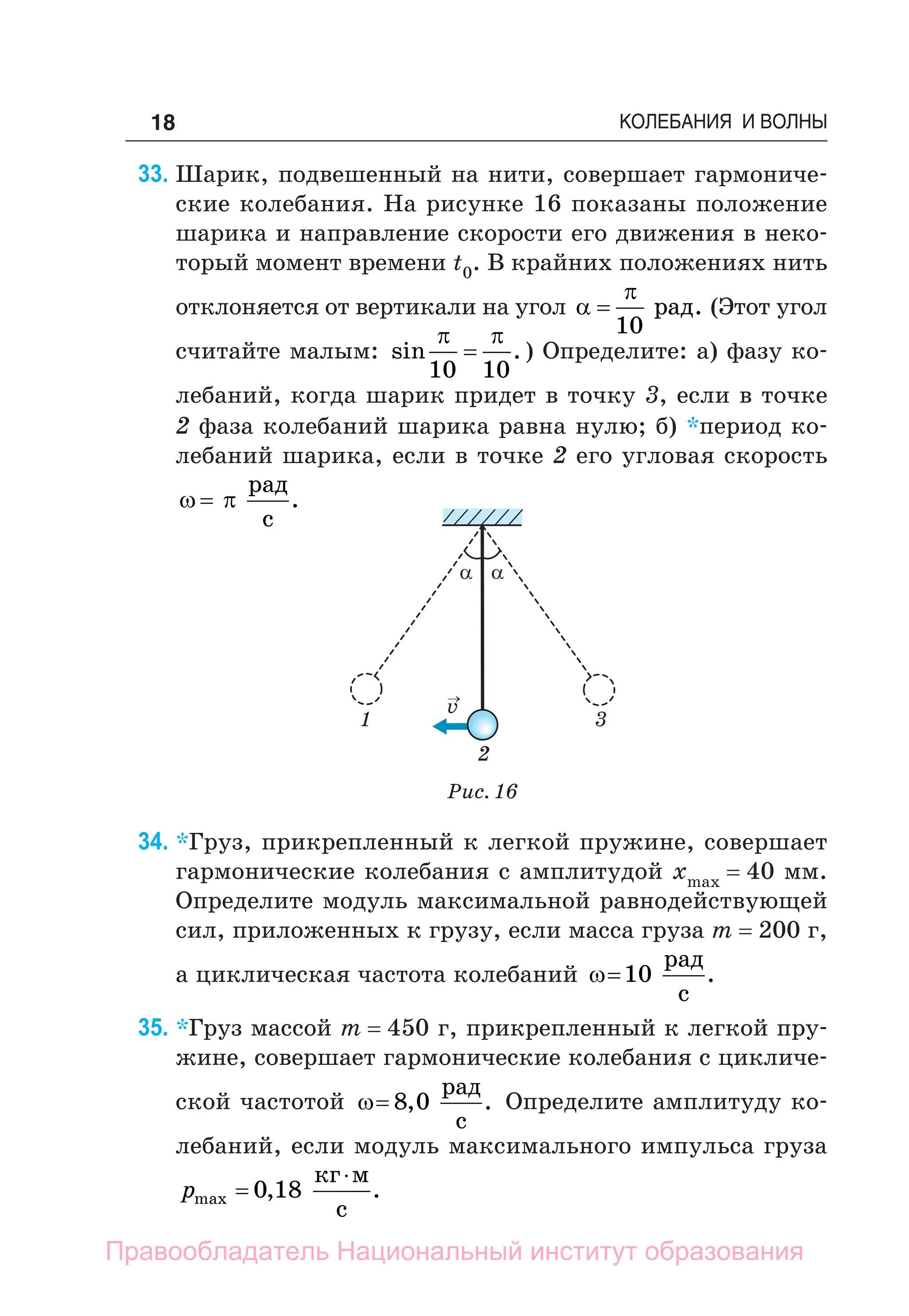18 КОЛЕБАНИЯ И ВОЛНЫ
33. Шарик, подвешенный на нити, совершает гармониче-
ские колебания. На рисунке 16 показаны положение
шарика и направление скорости его движения в неко-
торый момент времени t0. В крайних положениях нить
отклоняется от вертикали на угол 


10
рад. (Этот угол
считайте малым: sin .
 
10 10
 ) Определите: а) фазу ко-
лебаний, когда шарик придет в точку 3, если в точке
2 фаза колебаний шарика равна нулю; б) *период ко-
лебаний шарика, если в точке 2 его угловая скорость
 

рад
с
.
Рис. 16
1
v
→
2
3
a a
34. *Груз, прикрепленный к легкой пружине, совершает
гармонические колебания с амплитудой хmax = 40 мм.
Определите модуль максимальной равнодействующей
сил, приложенных к грузу, если масса груза m = 200 г,
а циклическая частота колебаний 10
рад
с
.
35. *Груз массой m = 450 г, прикрепленный к легкой пру-
жине, совершает гармонические колебания с цикличе-
ской частотой  8 0
, .
рад
с
Определите амплитуду ко-
лебаний, если модуль максимального импульса груза
pmax
кг м
с


0 18
, .
Правообладатель Национальный институт образования
 