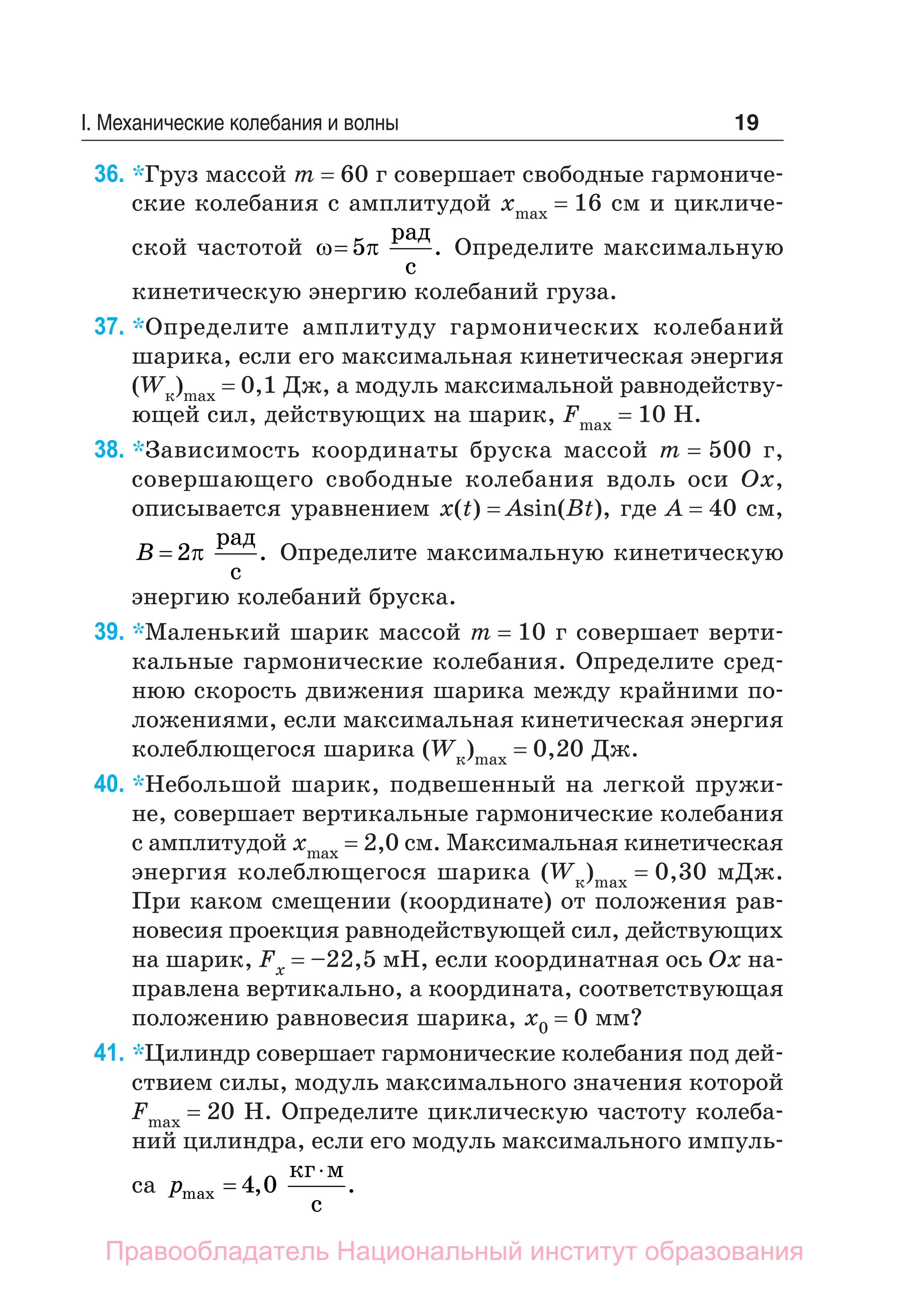 19
I. Механические колебания и волны
36. *Груз массой m = 60 г совершает свободные гармониче-
ские колебания с амплитудой хmax = 16 см и цикличе-
ской частотой  
 5
рад
с
. Определите максимальную
кинетическую энергию колебаний груза.
37. *Определите амплитуду гармонических колебаний
шари­
ка, если его максимальная кинетическая энергия
(Wк)max = 0,1 Дж, а модуль максимальной рав­
но­
дей­
ству­
ющей сил, действующих на шарик, Fmax = 10 Н.
38. *Зависимость координаты бруска массой m = 500 г,
совершающего свободные колебания вдоль оси Ox,
описывается уравнением х(t) = Asin(Bt), где A = 40 см,
B  2
рад
с
. Определите максимальную кинетическую
энергию колебаний бруска.
39. *Маленький шарик массой m = 10 г совершает верти-
кальные гармонические колебания. Определите сред-
нюю скорость движения шарика между крайними по-
ложениями, если максимальная кинетическая энергия
колеблющегося шарика (Wк)max = 0,20 Дж.
40. *Небольшой шарик, подвешенный на легкой пружи-
не, совершает вертикальные гармонические колебания
с амплитудой хmax = 2,0 см. Максимальная кинетическая
энергия колеблющегося шарика (Wк)max = 0,30 мДж.
При каком смещении (координате) от положения рав-
новесия проекция равнодействующей сил, действующих
на шарик, Fx = –22,5 мН, если координатная ось Ох на-
правлена вертикально, а координата, соответствующая
положению равновесия шарика, x0 = 0 мм?
41. *Цилиндр совершает гармонические колебания под дей-
ствием силы, модуль максимального значения которой
Fmax = 20 Н. Определите циклическую частоту колеба-
ний цилиндра, если его модуль максимального импуль-
са pmax , .


4 0
кг м
с
Правообладатель Национальный институт образования
 