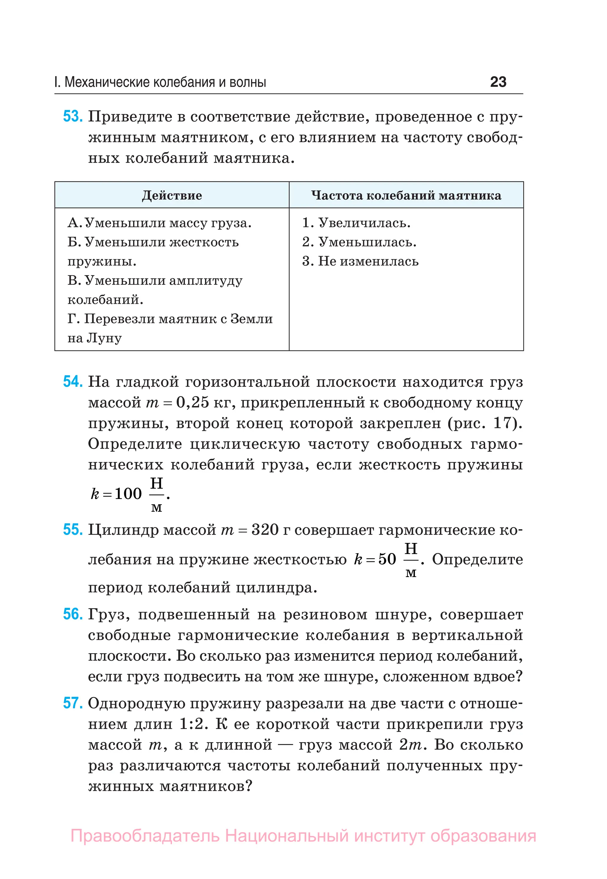 23
I. Механические колебания и волны
53. Приведите в соответствие действие, проведенное с пру-
жинным маятником, с его влиянием на частоту свобод-
ных колебаний маятника.
Действие Частота колебаний маятника
А.Уменьшили массу груза.
Б.Уменьшили жесткость
пружины.
В.Уменьшили амплитуду
колебаний.
Г. Перевезли маятник с Земли
на Луну
1. Увеличилась.
2. Уменьшилась.
3. Не изменилась
54. На гладкой горизонтальной плоскости находится груз
массой m = 0,25 кг, прикрепленный к свободному концу
пружины, второй конец которой закреплен (рис. 17).
Определите циклическую частоту свободных гармо-
нических колебаний груза, если жесткость пружины
k =100
Н
м
.
55. Цилиндр массой m = 320 г совершает гармонические ко-
лебания на пружине жесткостью k = 50
Н
м
. Определите
период колебаний цилиндра.
56. Груз, подвешенный на резиновом шнуре, совершает
свободные гармонические колебания в вертикальной
плоскости. Во сколько раз изменится период колебаний,
если груз подвесить на том же шнуре, сложенном вдвое?
57. Однородную пружину разрезали на две части с отноше-
нием длин 1:2. К ее короткой части прикрепили груз
массой m, а к длинной — груз массой 2m. Во сколько
раз различаются частоты колебаний полученных пру-
жинных маятников?
Правообладатель Национальный институт образования
 