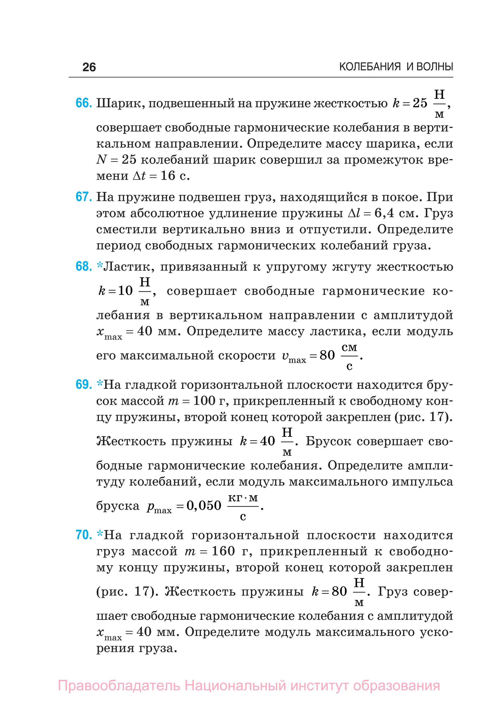 26 КОЛЕБАНИЯ И ВОЛНЫ
66. Шарик, подвешенный на пружине жесткостью k = 25
Н
м
,
совершает свободные гармонические колебания в верти-
кальном направлении. Определите массу шарика, если
N = 25 колебаний шарик совершил за промежуток вре-
мени Δt = 16 с.
67. На пружине подвешен груз, находящийся в покое. При
этом абсолютное удлинение пружины Δl = 6,4 см. Груз
сместили вертикально вниз и отпустили. Определите
период свободных гармонических колебаний груза.
68. *Ластик, привязанный к упругому жгуту жесткостью
k =10
Н
м
, совершает свободные гармонические ко-
лебания в вертикальном направлении с амплитудой
xmax = 40 мм. Определите массу ластика, если модуль
его максимальной скорости vmax
см
с
= 80 .
69. *На гладкой горизонтальной плоскости находится бру-
сок массой m = 100 г, прикрепленный к свободному кон-
цу пружины, второй конец которой закреплен (рис. 17).
Жесткость пружины k = 40
Н
м
. Брусок совершает сво-
бодные гармонические колебания. Определите ампли-
туду колебаний, если модуль максимального импульса
бруска pmax , .


0 050
кг м
с
70. *На гладкой горизонтальной плоскости находится
груз массой m = 160 г, прикрепленный к свободно-
му концу пружины, второй конец которой закреплен
(рис. 17). Жесткость пружины k = 80
Н
м
. Груз совер-
шает свободные гармонические колебания с амплитудой
xmax = 40 мм. Определите модуль максимального уско-
рения груза.
Правообладатель Национальный институт образования
 