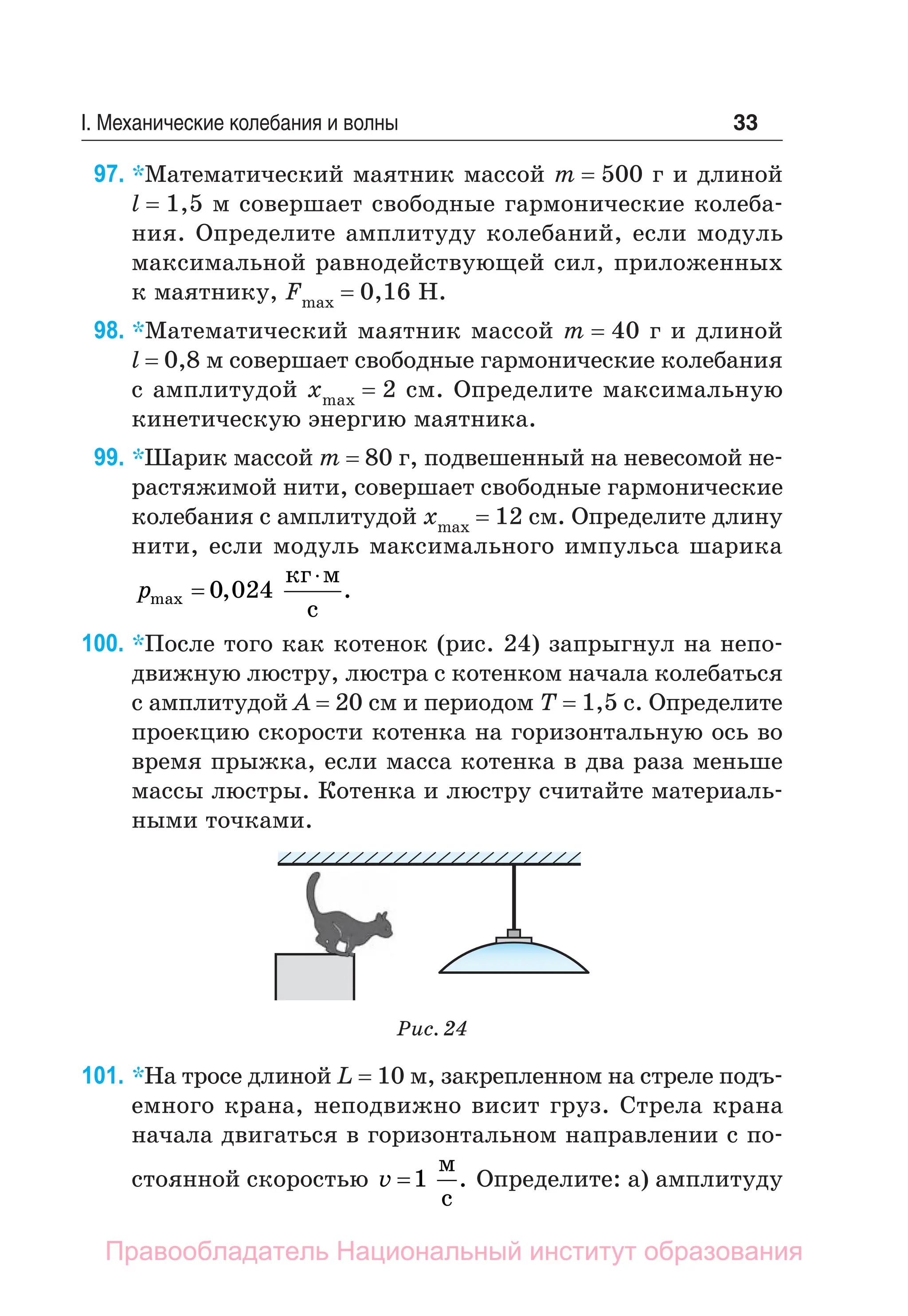 33
I. Механические колебания и волны
97. *Математический маятник массой m = 500 г и длиной
l = 1,5 м совершает свободные гармонические колеба-
ния. Определите амплитуду колебаний, если модуль
максимальной равнодействующей сил, приложенных
к маятнику, Fmax = 0,16 Н.
98. *Математический маятник массой m = 40 г и длиной
l = 0,8 м совершает свободные гармонические колебания
с амплитудой xmax = 2 см. Определите максимальную
кинетическую энергию маятника.
99. *Шарик массой m = 80 г, подвешенный на невесомой не-
растяжимой нити, совершает свободные гармонические
колебания с амплитудой xmax = 12 см. Определите длину
нити, если модуль максимального импульса шарика
pmax
кг м
с


0 024
, .
100. *После того как котенок (рис. 24) запрыгнул на непо­
движную люстру, люстра с котенком начала колебаться
с амплитудой A = 20 см и периодом T = 1,5 c. Определите
проекцию скорости котенка на горизонтальную ось во
время прыжка, если масса котенка в два раза меньше
массы люстры. Котенка и люстру считайте материаль-
ными точками.
Рис. 24
101. *На тросе длиной L = 10 м, закрепленном на стреле подъ-
емного крана, неподвижно висит груз. Стрела крана
начала двигаться в горизонтальном направлении с по-
стоянной скоростью v =1
м
с
. Определите: а) ­
амплитуду
Правообладатель Национальный институт образования
 