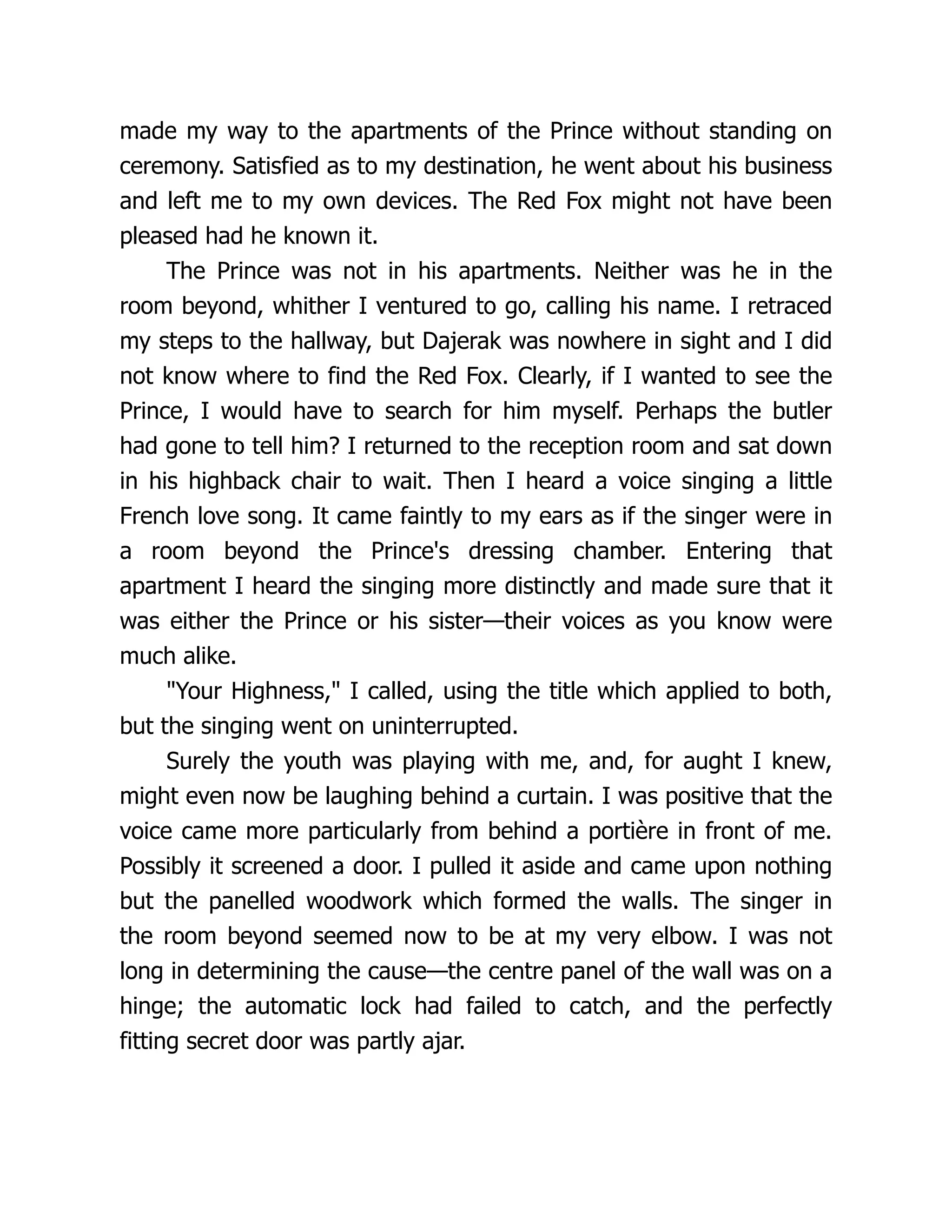 made my way to the apartments of the Prince without standing on
ceremony. Satisfied as to my destination, he went about his business
and left me to my own devices. The Red Fox might not have been
pleased had he known it.
The Prince was not in his apartments. Neither was he in the
room beyond, whither I ventured to go, calling his name. I retraced
my steps to the hallway, but Dajerak was nowhere in sight and I did
not know where to find the Red Fox. Clearly, if I wanted to see the
Prince, I would have to search for him myself. Perhaps the butler
had gone to tell him? I returned to the reception room and sat down
in his highback chair to wait. Then I heard a voice singing a little
French love song. It came faintly to my ears as if the singer were in
a room beyond the Prince's dressing chamber. Entering that
apartment I heard the singing more distinctly and made sure that it
was either the Prince or his sister—their voices as you know were
much alike.
Your Highness, I called, using the title which applied to both,
but the singing went on uninterrupted.
Surely the youth was playing with me, and, for aught I knew,
might even now be laughing behind a curtain. I was positive that the
voice came more particularly from behind a portière in front of me.
Possibly it screened a door. I pulled it aside and came upon nothing
but the panelled woodwork which formed the walls. The singer in
the room beyond seemed now to be at my very elbow. I was not
long in determining the cause—the centre panel of the wall was on a
hinge; the automatic lock had failed to catch, and the perfectly
fitting secret door was partly ajar.
 