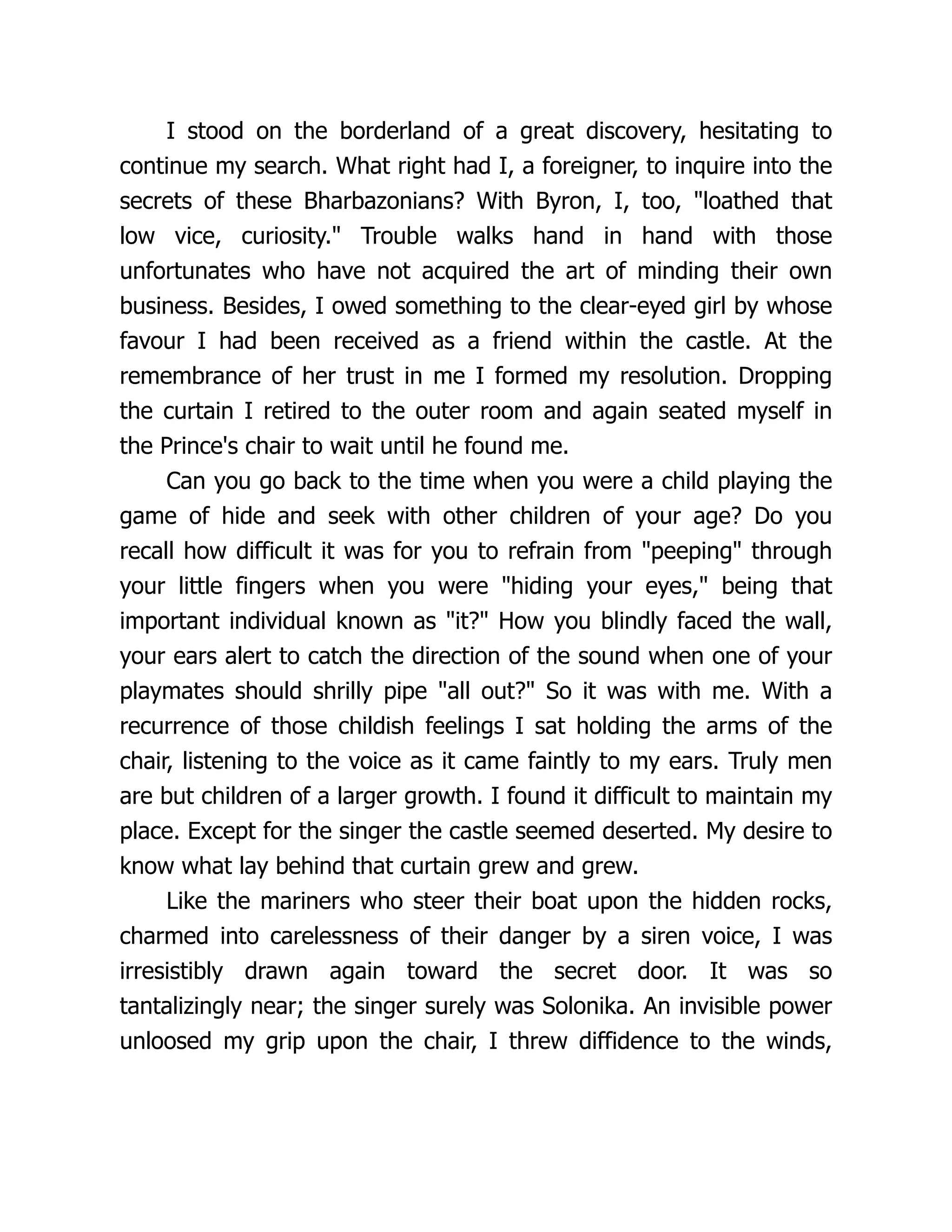 I stood on the borderland of a great discovery, hesitating to
continue my search. What right had I, a foreigner, to inquire into the
secrets of these Bharbazonians? With Byron, I, too, loathed that
low vice, curiosity. Trouble walks hand in hand with those
unfortunates who have not acquired the art of minding their own
business. Besides, I owed something to the clear-eyed girl by whose
favour I had been received as a friend within the castle. At the
remembrance of her trust in me I formed my resolution. Dropping
the curtain I retired to the outer room and again seated myself in
the Prince's chair to wait until he found me.
Can you go back to the time when you were a child playing the
game of hide and seek with other children of your age? Do you
recall how difficult it was for you to refrain from peeping through
your little fingers when you were hiding your eyes, being that
important individual known as it? How you blindly faced the wall,
your ears alert to catch the direction of the sound when one of your
playmates should shrilly pipe all out? So it was with me. With a
recurrence of those childish feelings I sat holding the arms of the
chair, listening to the voice as it came faintly to my ears. Truly men
are but children of a larger growth. I found it difficult to maintain my
place. Except for the singer the castle seemed deserted. My desire to
know what lay behind that curtain grew and grew.
Like the mariners who steer their boat upon the hidden rocks,
charmed into carelessness of their danger by a siren voice, I was
irresistibly drawn again toward the secret door. It was so
tantalizingly near; the singer surely was Solonika. An invisible power
unloosed my grip upon the chair, I threw diffidence to the winds,
 