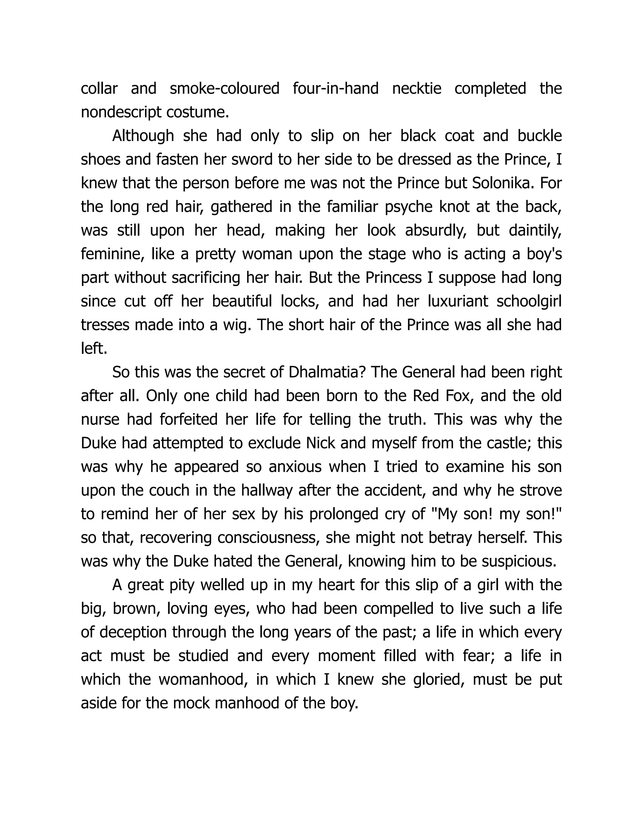 collar and smoke-coloured four-in-hand necktie completed the
nondescript costume.
Although she had only to slip on her black coat and buckle
shoes and fasten her sword to her side to be dressed as the Prince, I
knew that the person before me was not the Prince but Solonika. For
the long red hair, gathered in the familiar psyche knot at the back,
was still upon her head, making her look absurdly, but daintily,
feminine, like a pretty woman upon the stage who is acting a boy's
part without sacrificing her hair. But the Princess I suppose had long
since cut off her beautiful locks, and had her luxuriant schoolgirl
tresses made into a wig. The short hair of the Prince was all she had
left.
So this was the secret of Dhalmatia? The General had been right
after all. Only one child had been born to the Red Fox, and the old
nurse had forfeited her life for telling the truth. This was why the
Duke had attempted to exclude Nick and myself from the castle; this
was why he appeared so anxious when I tried to examine his son
upon the couch in the hallway after the accident, and why he strove
to remind her of her sex by his prolonged cry of My son! my son!
so that, recovering consciousness, she might not betray herself. This
was why the Duke hated the General, knowing him to be suspicious.
A great pity welled up in my heart for this slip of a girl with the
big, brown, loving eyes, who had been compelled to live such a life
of deception through the long years of the past; a life in which every
act must be studied and every moment filled with fear; a life in
which the womanhood, in which I knew she gloried, must be put
aside for the mock manhood of the boy.
 