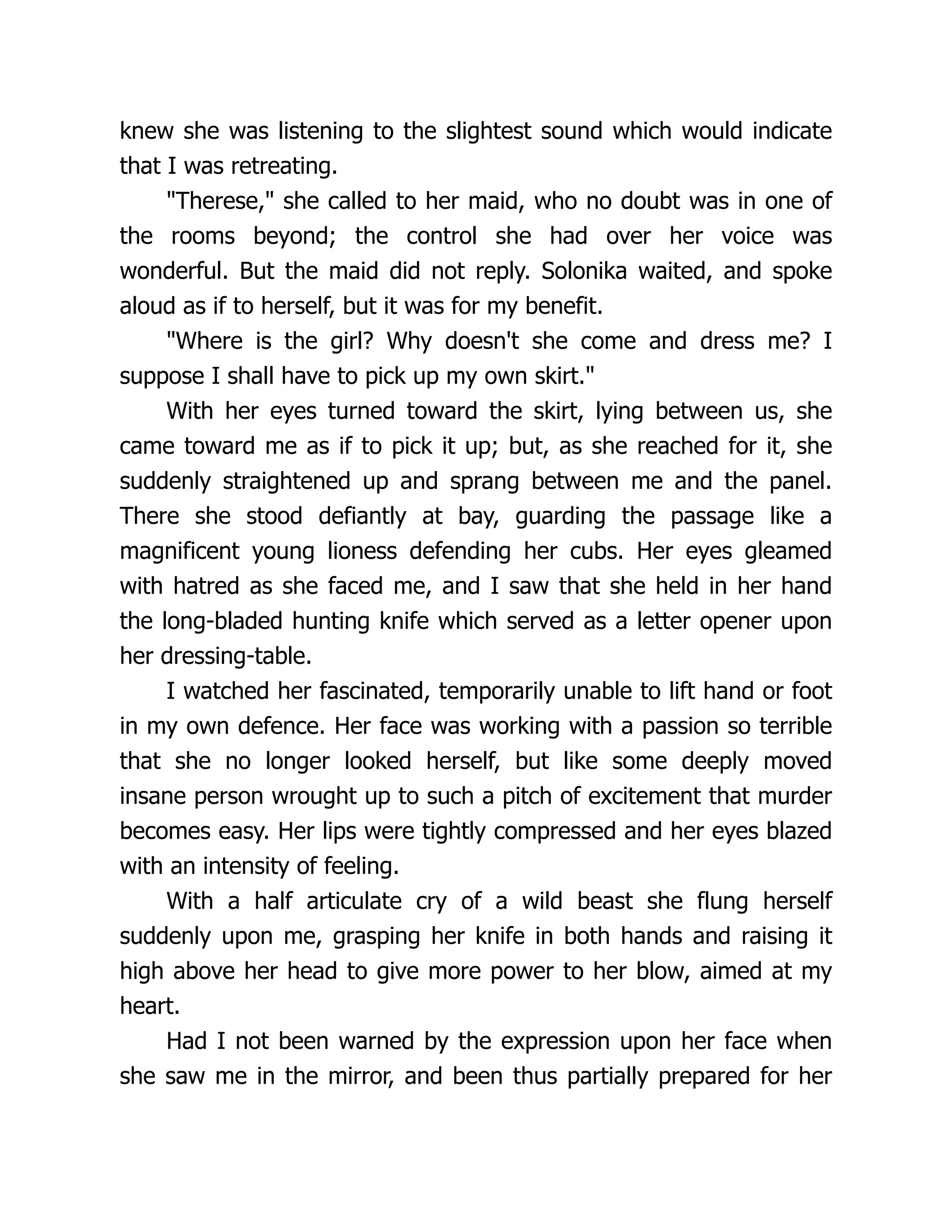 knew she was listening to the slightest sound which would indicate
that I was retreating.
Therese, she called to her maid, who no doubt was in one of
the rooms beyond; the control she had over her voice was
wonderful. But the maid did not reply. Solonika waited, and spoke
aloud as if to herself, but it was for my benefit.
Where is the girl? Why doesn't she come and dress me? I
suppose I shall have to pick up my own skirt.
With her eyes turned toward the skirt, lying between us, she
came toward me as if to pick it up; but, as she reached for it, she
suddenly straightened up and sprang between me and the panel.
There she stood defiantly at bay, guarding the passage like a
magnificent young lioness defending her cubs. Her eyes gleamed
with hatred as she faced me, and I saw that she held in her hand
the long-bladed hunting knife which served as a letter opener upon
her dressing-table.
I watched her fascinated, temporarily unable to lift hand or foot
in my own defence. Her face was working with a passion so terrible
that she no longer looked herself, but like some deeply moved
insane person wrought up to such a pitch of excitement that murder
becomes easy. Her lips were tightly compressed and her eyes blazed
with an intensity of feeling.
With a half articulate cry of a wild beast she flung herself
suddenly upon me, grasping her knife in both hands and raising it
high above her head to give more power to her blow, aimed at my
heart.
Had I not been warned by the expression upon her face when
she saw me in the mirror, and been thus partially prepared for her
 