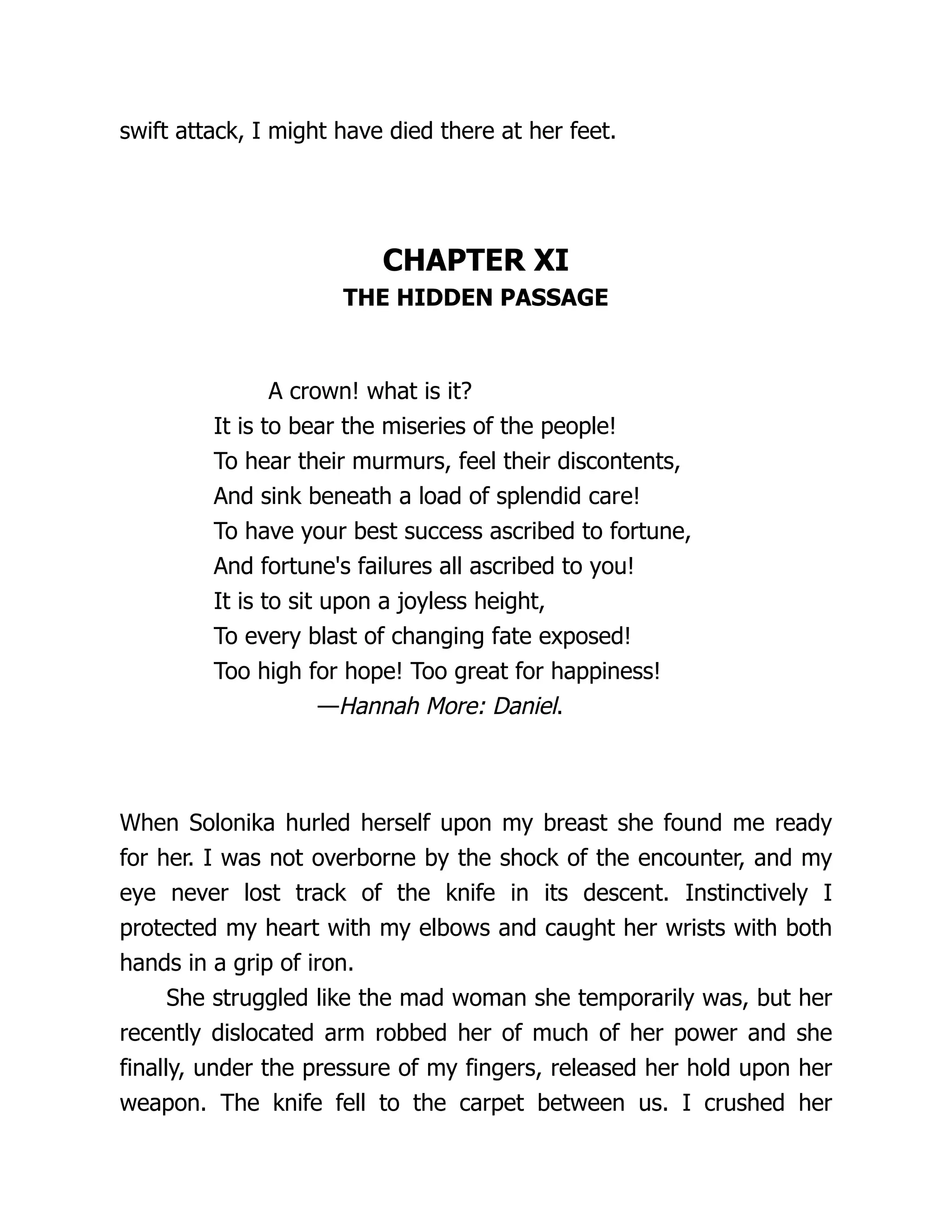 swift attack, I might have died there at her feet.
CHAPTER XI
THE HIDDEN PASSAGE
A crown! what is it?
It is to bear the miseries of the people!
To hear their murmurs, feel their discontents,
And sink beneath a load of splendid care!
To have your best success ascribed to fortune,
And fortune's failures all ascribed to you!
It is to sit upon a joyless height,
To every blast of changing fate exposed!
Too high for hope! Too great for happiness!
—Hannah More: Daniel.
When Solonika hurled herself upon my breast she found me ready
for her. I was not overborne by the shock of the encounter, and my
eye never lost track of the knife in its descent. Instinctively I
protected my heart with my elbows and caught her wrists with both
hands in a grip of iron.
She struggled like the mad woman she temporarily was, but her
recently dislocated arm robbed her of much of her power and she
finally, under the pressure of my fingers, released her hold upon her
weapon. The knife fell to the carpet between us. I crushed her
 