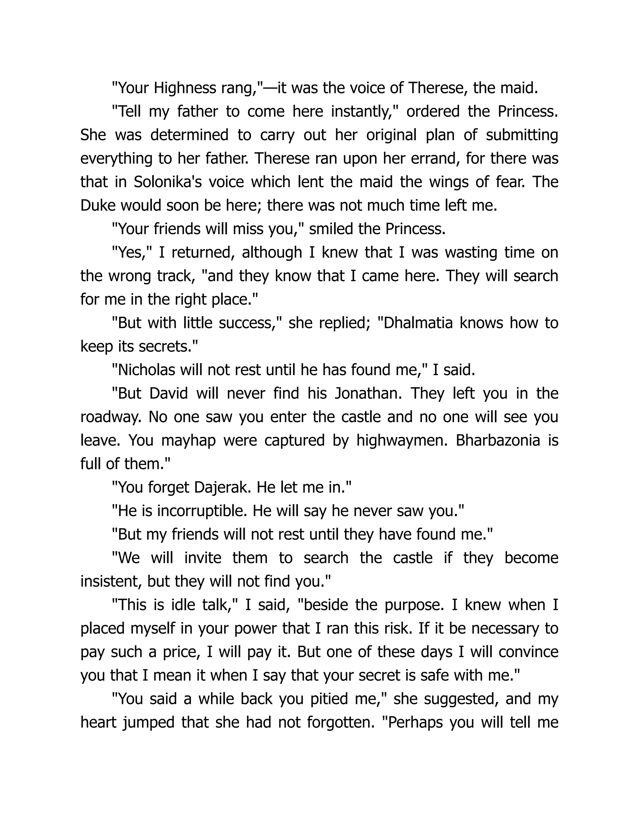 Your Highness rang,—it was the voice of Therese, the maid.
Tell my father to come here instantly, ordered the Princess.
She was determined to carry out her original plan of submitting
everything to her father. Therese ran upon her errand, for there was
that in Solonika's voice which lent the maid the wings of fear. The
Duke would soon be here; there was not much time left me.
Your friends will miss you, smiled the Princess.
Yes, I returned, although I knew that I was wasting time on
the wrong track, and they know that I came here. They will search
for me in the right place.
But with little success, she replied; Dhalmatia knows how to
keep its secrets.
Nicholas will not rest until he has found me, I said.
But David will never find his Jonathan. They left you in the
roadway. No one saw you enter the castle and no one will see you
leave. You mayhap were captured by highwaymen. Bharbazonia is
full of them.
You forget Dajerak. He let me in.
He is incorruptible. He will say he never saw you.
But my friends will not rest until they have found me.
We will invite them to search the castle if they become
insistent, but they will not find you.
This is idle talk, I said, beside the purpose. I knew when I
placed myself in your power that I ran this risk. If it be necessary to
pay such a price, I will pay it. But one of these days I will convince
you that I mean it when I say that your secret is safe with me.
You said a while back you pitied me, she suggested, and my
heart jumped that she had not forgotten. Perhaps you will tell me
 