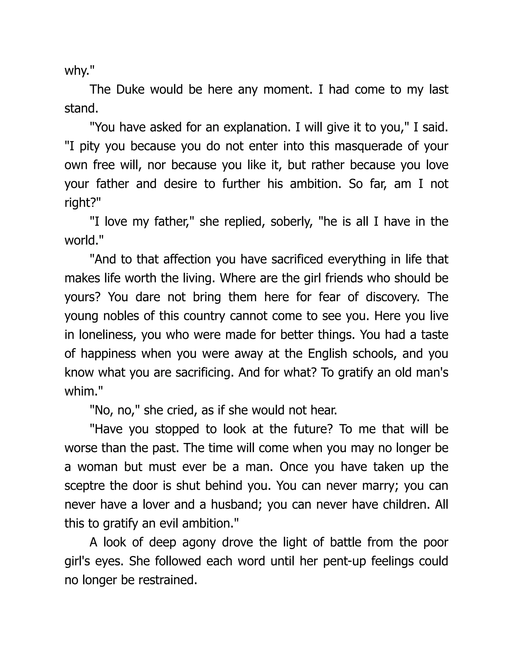 why.
The Duke would be here any moment. I had come to my last
stand.
You have asked for an explanation. I will give it to you, I said.
I pity you because you do not enter into this masquerade of your
own free will, nor because you like it, but rather because you love
your father and desire to further his ambition. So far, am I not
right?
I love my father, she replied, soberly, he is all I have in the
world.
And to that affection you have sacrificed everything in life that
makes life worth the living. Where are the girl friends who should be
yours? You dare not bring them here for fear of discovery. The
young nobles of this country cannot come to see you. Here you live
in loneliness, you who were made for better things. You had a taste
of happiness when you were away at the English schools, and you
know what you are sacrificing. And for what? To gratify an old man's
whim.
No, no, she cried, as if she would not hear.
Have you stopped to look at the future? To me that will be
worse than the past. The time will come when you may no longer be
a woman but must ever be a man. Once you have taken up the
sceptre the door is shut behind you. You can never marry; you can
never have a lover and a husband; you can never have children. All
this to gratify an evil ambition.
A look of deep agony drove the light of battle from the poor
girl's eyes. She followed each word until her pent-up feelings could
no longer be restrained.
 