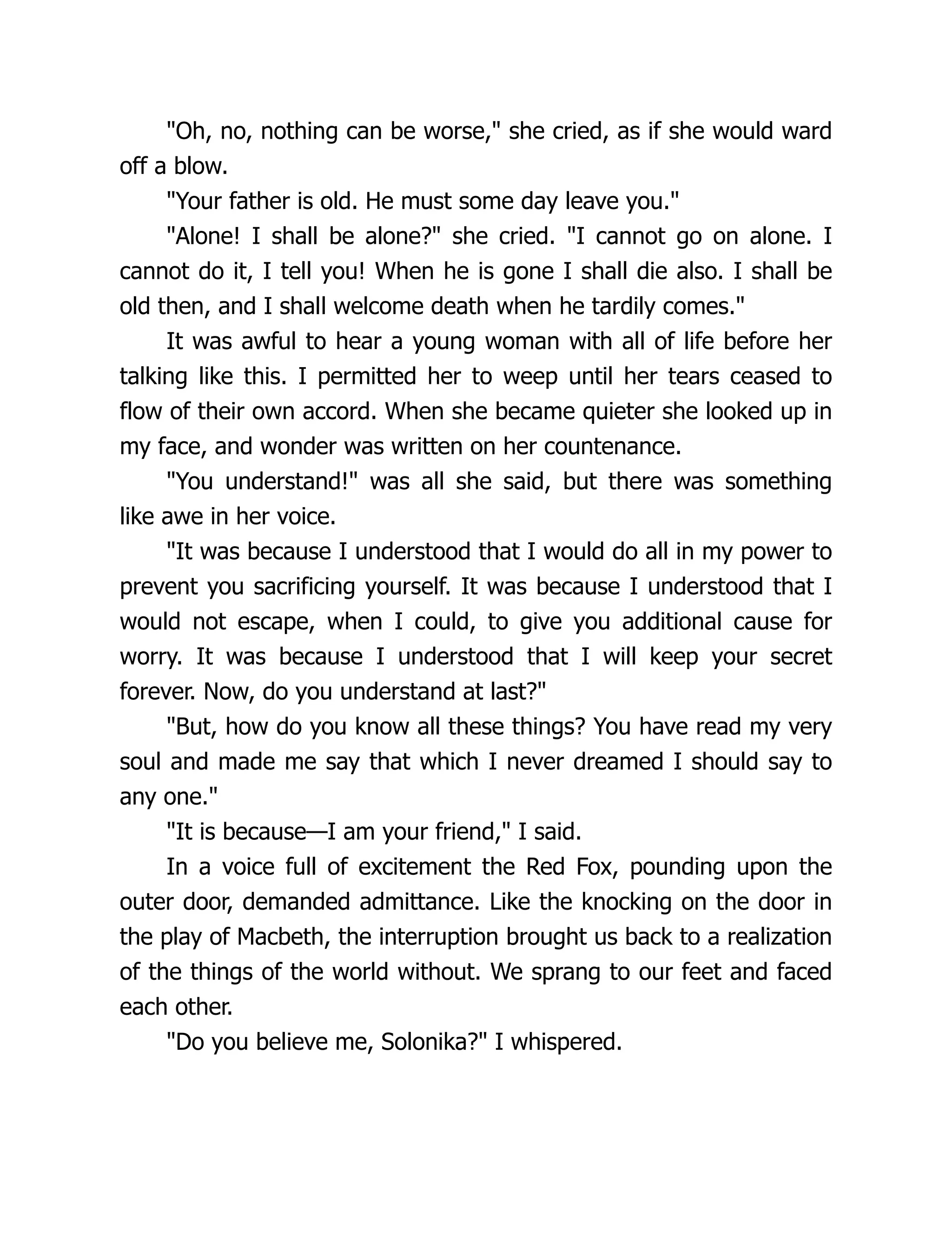 Oh, no, nothing can be worse, she cried, as if she would ward
off a blow.
Your father is old. He must some day leave you.
Alone! I shall be alone? she cried. I cannot go on alone. I
cannot do it, I tell you! When he is gone I shall die also. I shall be
old then, and I shall welcome death when he tardily comes.
It was awful to hear a young woman with all of life before her
talking like this. I permitted her to weep until her tears ceased to
flow of their own accord. When she became quieter she looked up in
my face, and wonder was written on her countenance.
You understand! was all she said, but there was something
like awe in her voice.
It was because I understood that I would do all in my power to
prevent you sacrificing yourself. It was because I understood that I
would not escape, when I could, to give you additional cause for
worry. It was because I understood that I will keep your secret
forever. Now, do you understand at last?
But, how do you know all these things? You have read my very
soul and made me say that which I never dreamed I should say to
any one.
It is because—I am your friend, I said.
In a voice full of excitement the Red Fox, pounding upon the
outer door, demanded admittance. Like the knocking on the door in
the play of Macbeth, the interruption brought us back to a realization
of the things of the world without. We sprang to our feet and faced
each other.
Do you believe me, Solonika? I whispered.
 