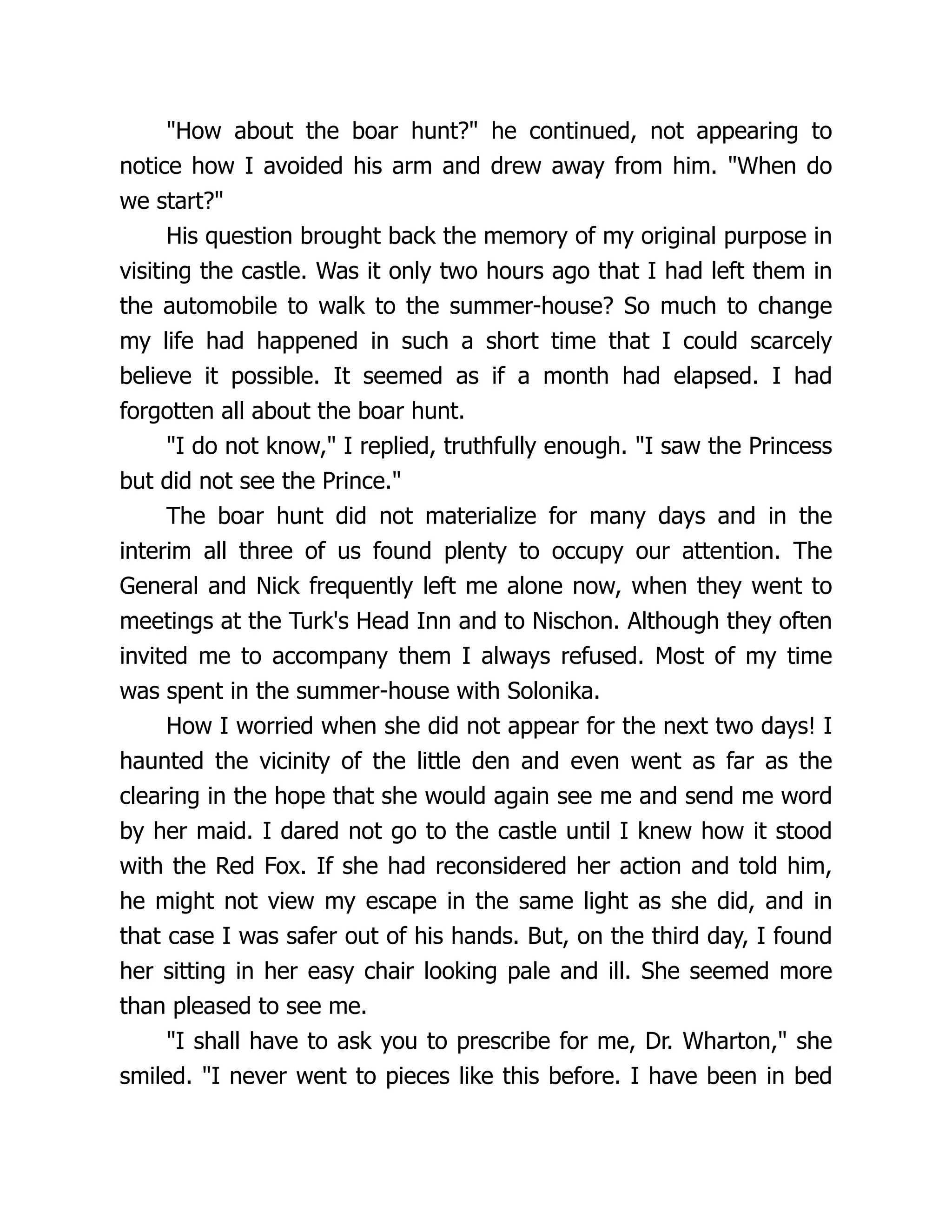 How about the boar hunt? he continued, not appearing to
notice how I avoided his arm and drew away from him. When do
we start?
His question brought back the memory of my original purpose in
visiting the castle. Was it only two hours ago that I had left them in
the automobile to walk to the summer-house? So much to change
my life had happened in such a short time that I could scarcely
believe it possible. It seemed as if a month had elapsed. I had
forgotten all about the boar hunt.
I do not know, I replied, truthfully enough. I saw the Princess
but did not see the Prince.
The boar hunt did not materialize for many days and in the
interim all three of us found plenty to occupy our attention. The
General and Nick frequently left me alone now, when they went to
meetings at the Turk's Head Inn and to Nischon. Although they often
invited me to accompany them I always refused. Most of my time
was spent in the summer-house with Solonika.
How I worried when she did not appear for the next two days! I
haunted the vicinity of the little den and even went as far as the
clearing in the hope that she would again see me and send me word
by her maid. I dared not go to the castle until I knew how it stood
with the Red Fox. If she had reconsidered her action and told him,
he might not view my escape in the same light as she did, and in
that case I was safer out of his hands. But, on the third day, I found
her sitting in her easy chair looking pale and ill. She seemed more
than pleased to see me.
I shall have to ask you to prescribe for me, Dr. Wharton, she
smiled. I never went to pieces like this before. I have been in bed
 