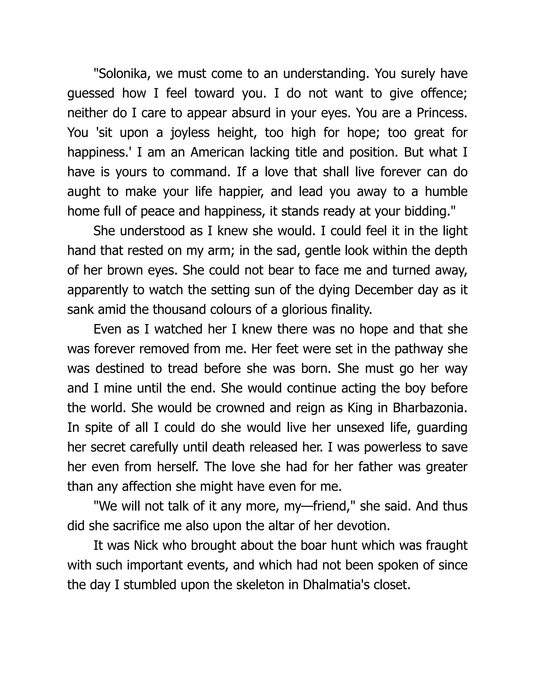 Solonika, we must come to an understanding. You surely have
guessed how I feel toward you. I do not want to give offence;
neither do I care to appear absurd in your eyes. You are a Princess.
You 'sit upon a joyless height, too high for hope; too great for
happiness.' I am an American lacking title and position. But what I
have is yours to command. If a love that shall live forever can do
aught to make your life happier, and lead you away to a humble
home full of peace and happiness, it stands ready at your bidding.
She understood as I knew she would. I could feel it in the light
hand that rested on my arm; in the sad, gentle look within the depth
of her brown eyes. She could not bear to face me and turned away,
apparently to watch the setting sun of the dying December day as it
sank amid the thousand colours of a glorious finality.
Even as I watched her I knew there was no hope and that she
was forever removed from me. Her feet were set in the pathway she
was destined to tread before she was born. She must go her way
and I mine until the end. She would continue acting the boy before
the world. She would be crowned and reign as King in Bharbazonia.
In spite of all I could do she would live her unsexed life, guarding
her secret carefully until death released her. I was powerless to save
her even from herself. The love she had for her father was greater
than any affection she might have even for me.
We will not talk of it any more, my—friend, she said. And thus
did she sacrifice me also upon the altar of her devotion.
It was Nick who brought about the boar hunt which was fraught
with such important events, and which had not been spoken of since
the day I stumbled upon the skeleton in Dhalmatia's closet.
 