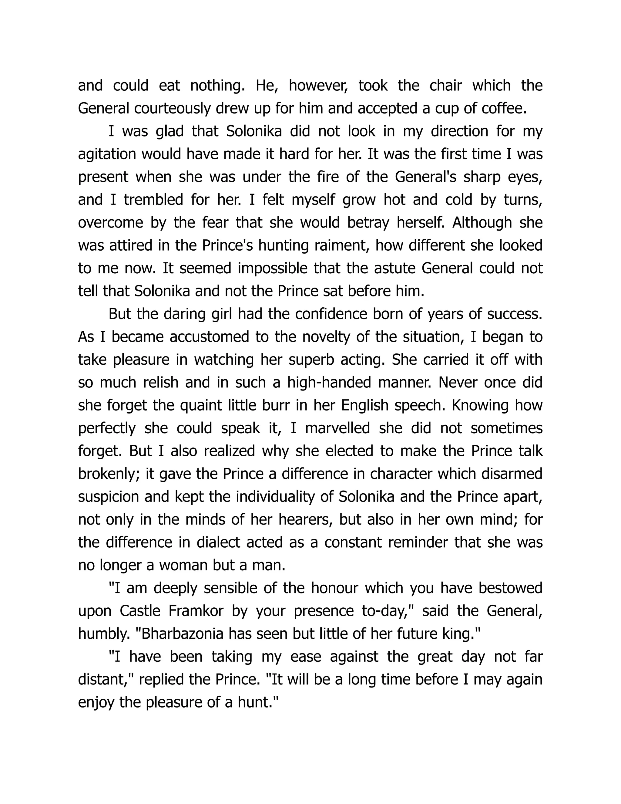 and could eat nothing. He, however, took the chair which the
General courteously drew up for him and accepted a cup of coffee.
I was glad that Solonika did not look in my direction for my
agitation would have made it hard for her. It was the first time I was
present when she was under the fire of the General's sharp eyes,
and I trembled for her. I felt myself grow hot and cold by turns,
overcome by the fear that she would betray herself. Although she
was attired in the Prince's hunting raiment, how different she looked
to me now. It seemed impossible that the astute General could not
tell that Solonika and not the Prince sat before him.
But the daring girl had the confidence born of years of success.
As I became accustomed to the novelty of the situation, I began to
take pleasure in watching her superb acting. She carried it off with
so much relish and in such a high-handed manner. Never once did
she forget the quaint little burr in her English speech. Knowing how
perfectly she could speak it, I marvelled she did not sometimes
forget. But I also realized why she elected to make the Prince talk
brokenly; it gave the Prince a difference in character which disarmed
suspicion and kept the individuality of Solonika and the Prince apart,
not only in the minds of her hearers, but also in her own mind; for
the difference in dialect acted as a constant reminder that she was
no longer a woman but a man.
I am deeply sensible of the honour which you have bestowed
upon Castle Framkor by your presence to-day, said the General,
humbly. Bharbazonia has seen but little of her future king.
I have been taking my ease against the great day not far
distant, replied the Prince. It will be a long time before I may again
enjoy the pleasure of a hunt.
 