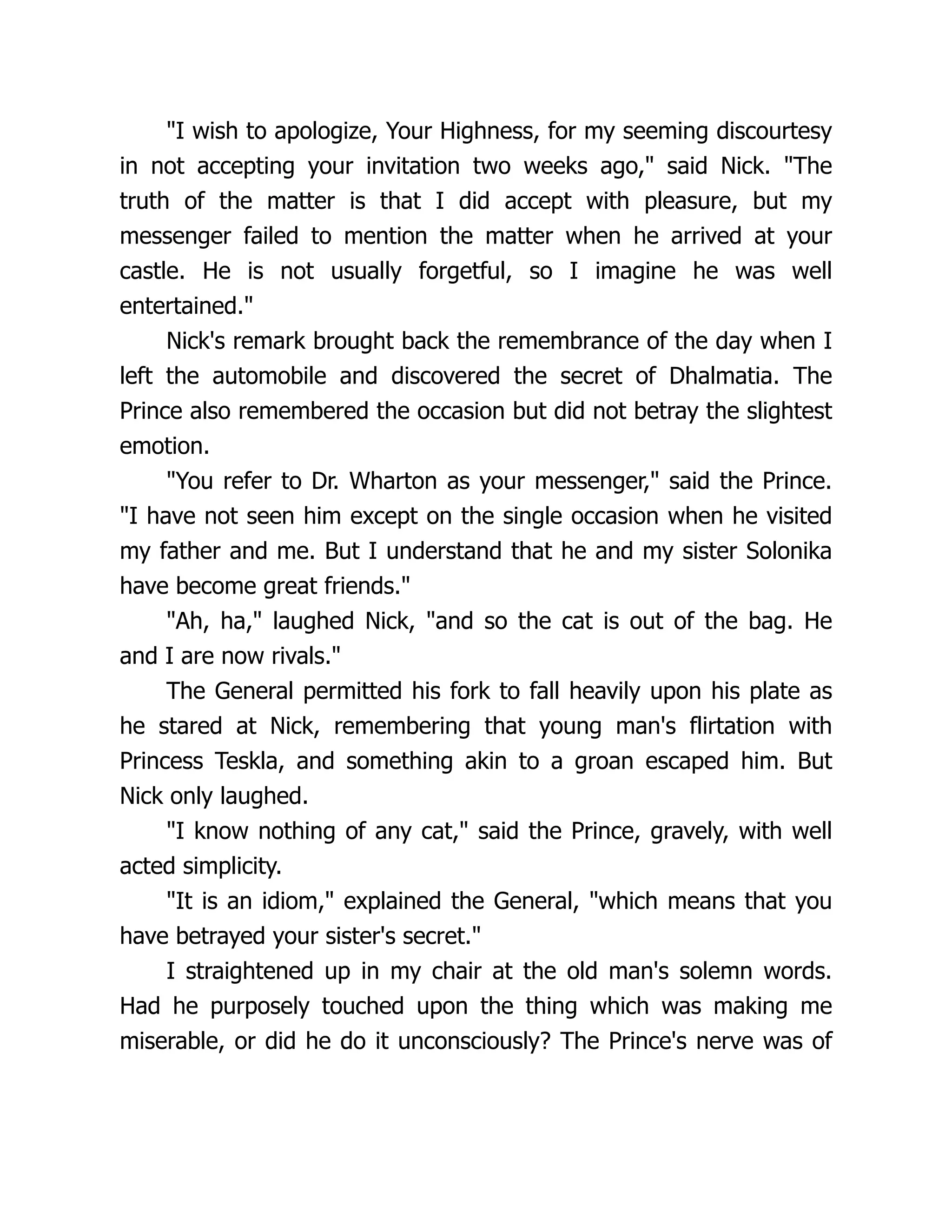 I wish to apologize, Your Highness, for my seeming discourtesy
in not accepting your invitation two weeks ago, said Nick. The
truth of the matter is that I did accept with pleasure, but my
messenger failed to mention the matter when he arrived at your
castle. He is not usually forgetful, so I imagine he was well
entertained.
Nick's remark brought back the remembrance of the day when I
left the automobile and discovered the secret of Dhalmatia. The
Prince also remembered the occasion but did not betray the slightest
emotion.
You refer to Dr. Wharton as your messenger, said the Prince.
I have not seen him except on the single occasion when he visited
my father and me. But I understand that he and my sister Solonika
have become great friends.
Ah, ha, laughed Nick, and so the cat is out of the bag. He
and I are now rivals.
The General permitted his fork to fall heavily upon his plate as
he stared at Nick, remembering that young man's flirtation with
Princess Teskla, and something akin to a groan escaped him. But
Nick only laughed.
I know nothing of any cat, said the Prince, gravely, with well
acted simplicity.
It is an idiom, explained the General, which means that you
have betrayed your sister's secret.
I straightened up in my chair at the old man's solemn words.
Had he purposely touched upon the thing which was making me
miserable, or did he do it unconsciously? The Prince's nerve was of
 
